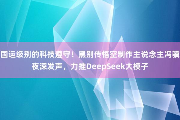 国运级别的科技遵守！黑别传悟空制作主说念主冯骥夜深发声，力推DeepSeek大模子