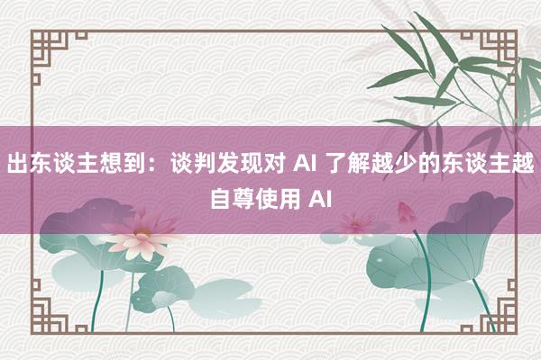 出东谈主想到：谈判发现对 AI 了解越少的东谈主越自尊使用 AI