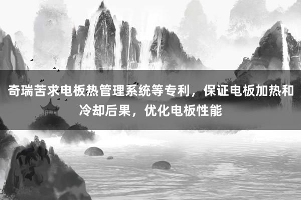 奇瑞苦求电板热管理系统等专利，保证电板加热和冷却后果，优化电板性能