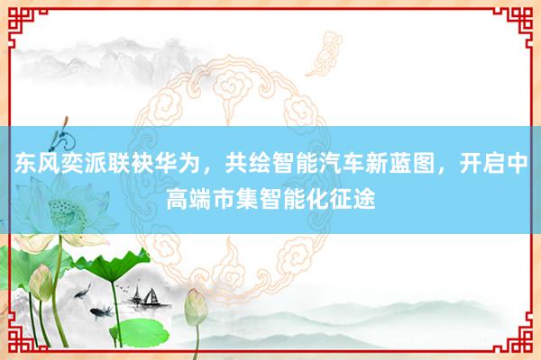 东风奕派联袂华为，共绘智能汽车新蓝图，开启中高端市集智能化征途