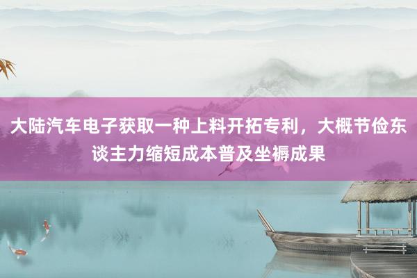 大陆汽车电子获取一种上料开拓专利，大概节俭东谈主力缩短成本普及坐褥成果