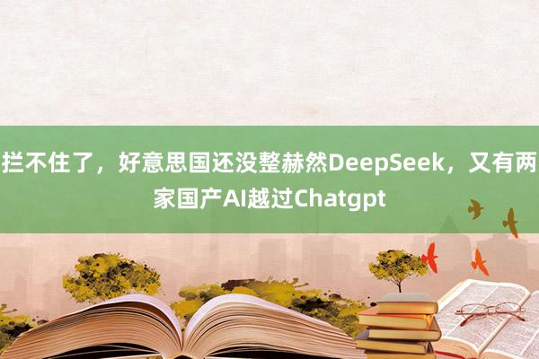 拦不住了，好意思国还没整赫然DeepSeek，又有两家国产AI越过Chatgpt