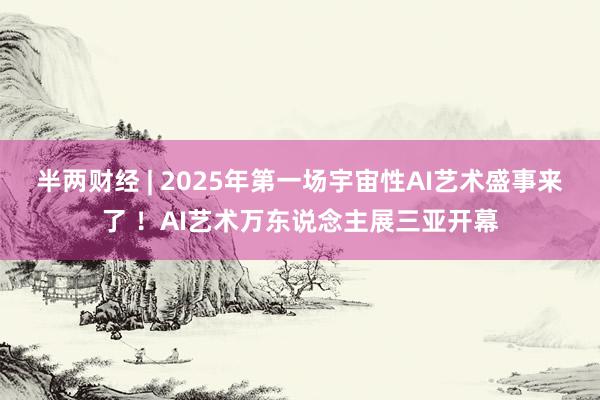 半两财经 | 2025年第一场宇宙性AI艺术盛事来了 ！AI艺术万东说念主展三亚开幕