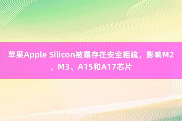 苹果Apple Silicon被曝存在安全粗疏，影响M2、M3、A15和A17芯片