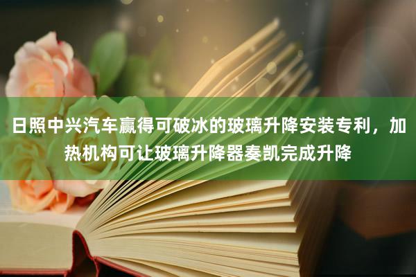 日照中兴汽车赢得可破冰的玻璃升降安装专利，加热机构可让玻璃升降器奏凯完成升降