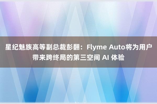 星纪魅族高等副总裁彭翻：Flyme Auto将为用户带来跨终局的第三空间 AI 体验