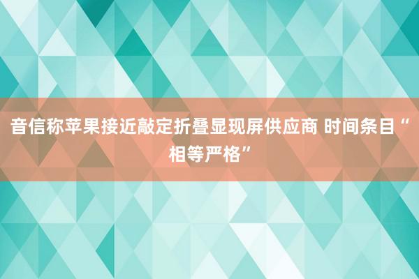 音信称苹果接近敲定折叠显现屏供应商 时间条目“相等严格”