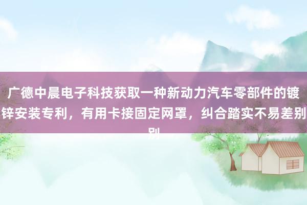 广德中晨电子科技获取一种新动力汽车零部件的镀锌安装专利，有用卡接固定网罩，纠合踏实不易差别