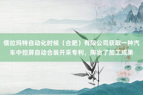 儒拉玛特自动化时候（合肥）有限公司获取一种汽车中控屏自动合装开采专利，陶冶了加工成果