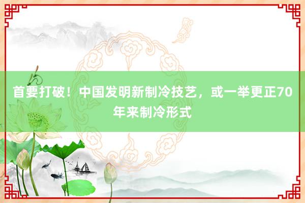 首要打破！中国发明新制冷技艺，或一举更正70年来制冷形式