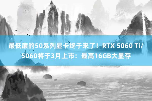 最低廉的50系列显卡终于来了！RTX 5060 Ti/5060将于3月上市：最高16GB大显存