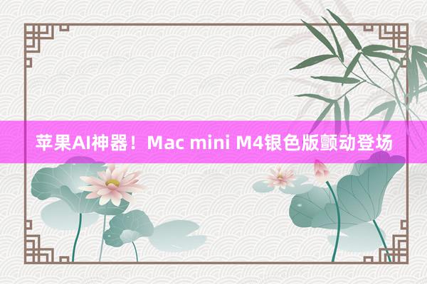 苹果AI神器！Mac mini M4银色版颤动登场