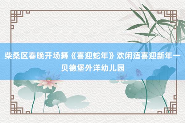 柴桑区春晚开场舞《喜迎蛇年》欢闲适喜迎新年一贝德堡外洋幼儿园