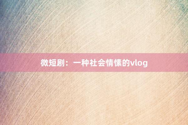 微短剧：一种社会情愫的vlog