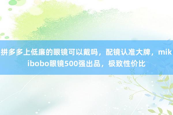 拼多多上低廉的眼镜可以戴吗，配镜认准大牌，mikibobo眼镜500强出品，极致性价比