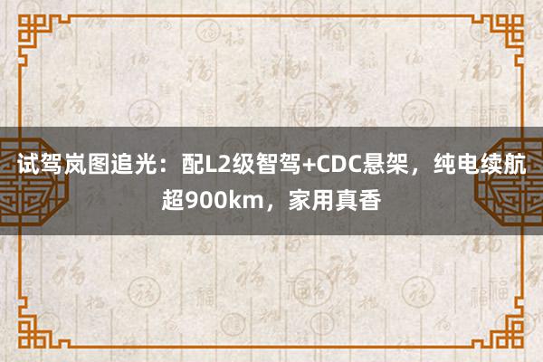 试驾岚图追光：配L2级智驾+CDC悬架，纯电续航超900km，家用真香