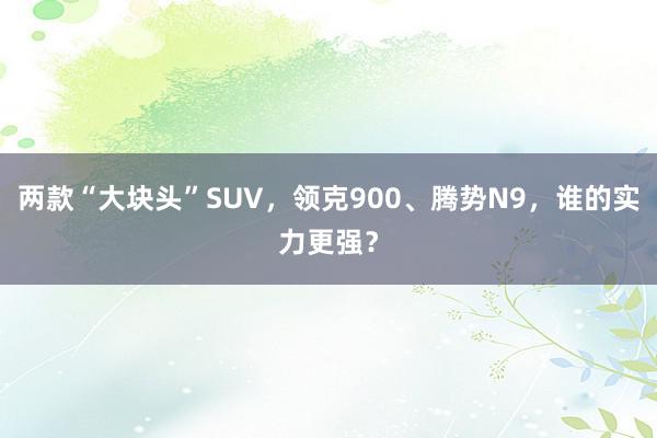 两款“大块头”SUV，领克900、腾势N9，谁的实力更强？