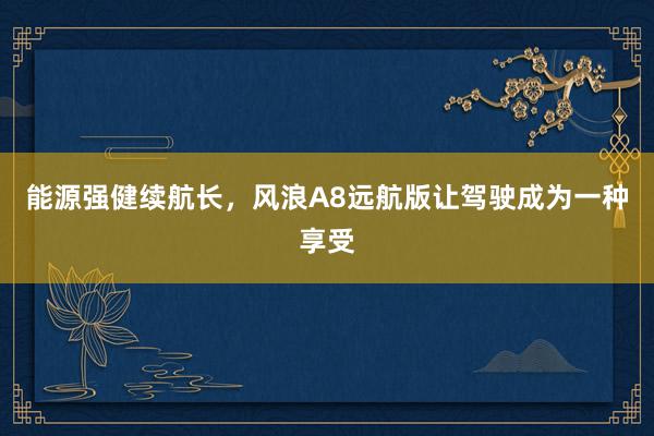 能源强健续航长，风浪A8远航版让驾驶成为一种享受