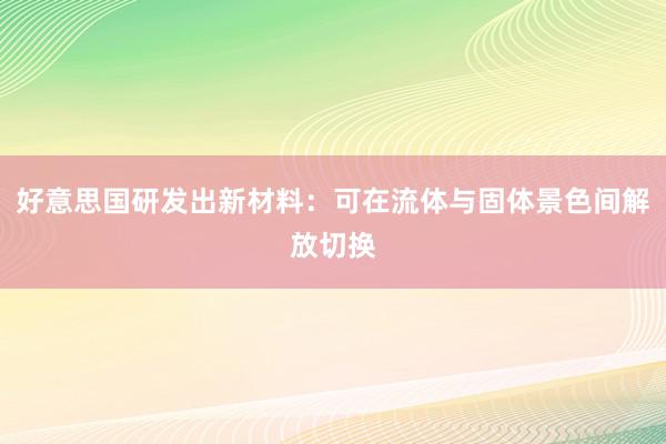 好意思国研发出新材料：可在流体与固体景色间解放切换