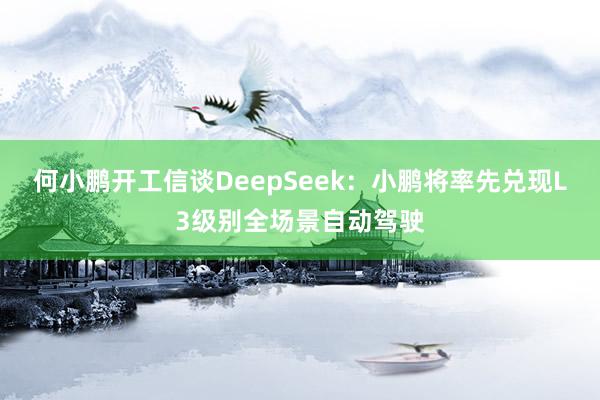 何小鹏开工信谈DeepSeek：小鹏将率先兑现L3级别全场景自动驾驶