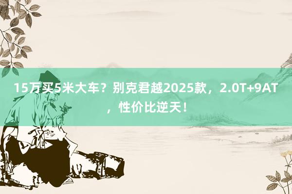 15万买5米大车？别克君越2025款，2.0T+9AT，性价比逆天！