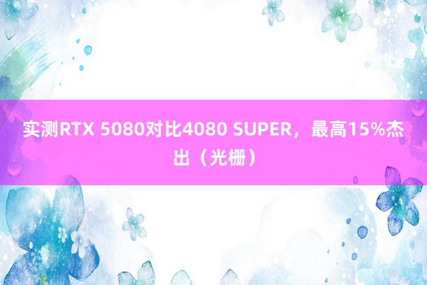 实测RTX 5080对比4080 SUPER，最高15%杰出（光栅）