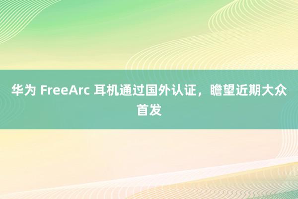 华为 FreeArc 耳机通过国外认证，瞻望近期大众首发